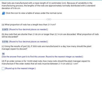 Steel rods are manufactured with a mean length of 22 centimeters (cm). Because of variability in the manufacturing process, the lengths of the rods are approximately normally distributed with a standard deviation of 0.06 cm.

### Questions and Solutions:

(a) **What proportion of rods has a length less than 21.9 cm?**

- Answer: 0.0475 (rounded to four decimal places).

(b) **Any rods that are shorter than 21.86 cm or longer than 22.14 cm are discarded. What proportion of rods will be discarded?**

- Answer: 0.0196 (rounded to four decimal places).

(c) **Using the results of part (b), if 5000 rods are manufactured in a day, how many should the plant manager expect to discard?**

- Answer: 98 rods (use the answer from part b and round to the nearest integer).

(d) **If an order comes in for 10,000 steel rods, how many rods should the plant manager expect to manufacture if the order states that all rods must be between 21.9 cm and 22.1 cm?**

- Solution: [Round up to the nearest integer.]

**Note:** There is an icon mentioned to view a table of areas under the normal curve, likely used to find the probabilities needed for these calculations.