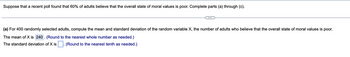 Suppose that a recent poll found that 60% of adults believe that the overall state of moral values is poor. Complete parts (a) through (c).

(a) For 400 randomly selected adults, compute the mean and standard deviation of the random variable X, the number of adults who believe that the overall state of moral values is poor.

The mean of X is 240. (Round to the nearest whole number as needed.)

The standard deviation of X is [blank]. (Round to the nearest tenth as needed.)