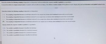 Determine whether the following sampling is dependent or independent. Indicate whether the response variable is qualitative or quantitative.
A researcher wishes to compare annual salaries of patients with and without narcolepsy. She obtains a random sample of 116 patients of each category who work and determines each patient's annual salary.
...
Determine whether the following sampling is dependent or independent.
OA. The sampling is dependent because an individual selected for one sample does dictate which individual is to be in the second sample.
OB. The sampling is dependent because an individual selected for one sample does not dictate which individual is to be in the second sample.
OC. The sampling is independent because an individual selected for one sample does dictate which individual is to be in the second sample.
D. The sampling is independent because an individual selected for one sample does not dictate which individual is to be in the second sample.
Indicate whether the response variable is qualitative or quantitative.
OA. The variable is qualitative because it classifies the individual.
OB. The variable is quantitative because it is a numerical measure.
OC. The variable is qualitative because it is a numerical measure.
OD. The variable is quantitative because it classifies the individual.