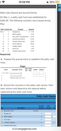 10:59 PM
C 90%
Petty Cash Record and Journal Entries
On May 1, a petty cash fund was established for
$200.00. The following vouchers were issued during
May:
Date Voucher No.
Purpose
Amount
May 1
1
Postage due
3.70
3
Office supplies
11.00
Auto repair (miscellaneous)
41.00
7
4
Drawing (Joy Adams)
21.00
11
Donation (Red Cross)
10.00
15
6
Travel expenses
24.00
22
7
Postage stamps
3.20
26
8
Phone call
4.00
30
9.
Donation (Boy Scouts)
21.00
Required:
1. Prepare the journal entry to establish the petty cash
fund.
Page:
DOC. POST.
NO. REF.
DATE
ACCOUNT TITLE
DEBIT
CREDIT
1 20-- May 1
2.
3
Establish petty cash fund
3
4
4
2. Record the vouchers in the petty cash record. Total
each column and determine the balance before
replenishing the petty cash fund.
Petty Cash Payme
Voucher
Total
Of
Day
Description
Number
Amount
Sup
1 Received in fund
$ 200.00
1
Postage due
1
3 Office supplies
5
Auto repair
3
J. Adams, Drawing
4
11 Donation (Red Cross)
Av2.cengagenow.com
