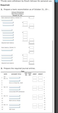 *Funds were withdrawn by Enoch Johnson for personal use.
Required:
1. Prepare a bank reconciliation as of October 31, 20--.
Johnson Enterprises
Bank Reconciliation
October 31, 20--
Bank statement balance, October 31
Adjusted bank balance
Book balance, October 31
Adjusted book balance
2. Prepare the required journal entries.
Page:
DOC. POST.
NO. REF.
DATE
ACCOUNT TITLE
DEBIT
CREDIT
20--
1
Oct. 31
3
Error on Check No. 1624
5 Oct. 31
6
6
7
Unrecorded ATM withdrawal
9 Oct. 31
9
10
10
11
Bank service charge
11
12
12
13 Oct. 31
13
14
14
15
NSF check
15
