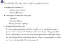 A.
For each of the following, perform a break-even analysis showing
a. an algebraic statement of
i. the revenue function
ii. the cost function;
b. computation of the break-even point
i. in units,
ii. in sales dollars,
iii. as a percent of capacity;
c. a detailed break-even chart.
1. Engineering estimates show that the variable cost of manufacturing a new
product will be $35 per unit. Based on market research, the selling price of the
product is to be $120 per unit and variable selling expense is expected to be $15
per unit. The fixed costs applicable to the new product are estimated to be $2800
per period and capacity is 100 units per period.
