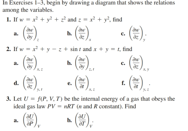 In Exercises 1–3, begin by drawing a diagram that shows the relations
among the variables.
1. If w = x? + y² + z² and z = x² + y?, find
Əw
a.
aw
b.
dz
дw
c.
ду,
дz
х
2. If w = x2 + y – z + sin t and x + y = t, find
%3D
*).
aw
дw
b.
dy,
a.
c.
ду
z, 1
дz
х, у
х, Z
().
Əw
дw
f.
дt
у, г
d.
e.
az
y, t
at
x, z
3. Let U = f(P, V, T) be the internal energy of a gas that obeys the
ideal gas law PV = nRT (n and R constant). Find
().
();
a.
b.
ӘР
