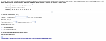 An engineer wants to know if producing metal bars using a new experimental treatment rather than the conventional treatment makes a difference in the tensile strength of the bars (the ability to resist tearing when pulled lengthwise). At x = 0.10,
answer parts (a) through (e). Assume the population variances are equal and the samples are random. If convenient, use technology to solve the problem.
Treatment
Tensile strengths (newtons per square millimeter)
Experimental 380 418 441 409 373 402 417
Conventional 360 432 394 412 397 353 426 448 415 366
(a) Identify the claim and state Ho and Ha
The claim is "The new treatment
in the tensile strength of the bars."
What are Ho and Ha?
The null hypothesis, Ho, is
Which hypothesis is the claim?
The null hypothesis, Ho
The alternative hypothesis, Ha
(b) Find the critical value(s) and identify the rejection region(s).
Enter the critical value(s) below.
(Type an integer or decimal rounded to three decimal places as needed. Use a comma to separate answers as needed.)
The alternative hypothesis, Ha, is