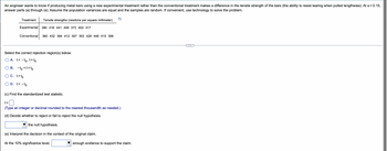 An engineer wants to know if producing metal bars using a new experimental treatment rather than the conventional treatment makes a difference in the tensile strength of the bars (the ability to resist tearing when pulled lengthwise). At α = 0.10,
answer parts (a) through (e). Assume the population variances are equal and the samples are random. If convenient, use technology to solve the problem.
Treatment
Tensile strengths (newtons per square millimeter)
Experimental 380 418 441 409 373 402 417
Conventional 360 432 394 412 397 353 426 448 415 366
Select the correct rejection region(s) below.
A. t<-
< - to, t> to
B. -to <t<to
C. t>to
D. t< - to
(c) Find the standardized test statistic.
t=
(Type an integer or decimal rounded to the nearest thousandth as needed.)
(d) Decide whether to reject or fail to reject the null hypothesis.
the null hypothesis.
(e) Interpret the decision in the context of the original claim.
At the 10% significance level,
enough evidence to support the claim.