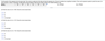 Find the equation of the regression line for the given data. Then construct a scatter plot of the data and draw the regression line. (The pair of variables have a significant correlation.) Then use the regression equation to predict the value of y for
each of the given x-values, if meaningful. The table below shows the heights (in feet) and the number of stories of six notable buildings in a city.
Height, x
764
625
520
510
492
484
(a) x = 499 feet
(b) x = 650 feet
Stories, y
55
47
45
42
37
35
(c) x = 315 feet
(d) x = 732 feet
(b) Predict the value of y for x = 650. Choose the correct answer below.
A. 39
B. 28
C. 49
D. not meaningful
(c) Predict the value of y for x = 315. Choose the correct answer below.
A. 28
B. 54
C. 49
D. not meaningful
(d) Predict the value of y for x = 732. Choose the correct answer below.
A. 39
B. 54
C. 28
D. not meaningful