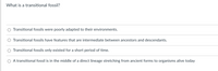 What is a transitional fossil?
Transitional fossils were poorly adapted to their environments.
O Transitional fossils have features that are intermediate between ancestors and descendants.
Transitional fossils only existed for a short period of time.
A transitional fossil is in the middle of a direct lineage stretching from ancient forms to organisms alive today
