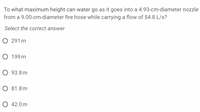 To what maximum height can water go as it goes into a 4.93-cm-diameter nozzle
from a 9.00-cm-diameter fire hose while carrying a flow of 54.8 L/s?
Select the correct answer
291 m
O 199 m
О 93.8 m
O 81.8m
О 42.0m
