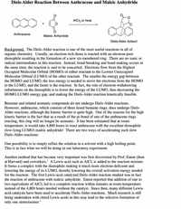 Diels-Alder Reaction Between Anthracene and Maleic Anhydride
AICI3 or heat
Anthracene
Maleic Anhyrdide
Diels-Alder Adduct
Background. The Diels-Alder reaction is one of the most useful reactions in all of
organic chemistry. Usually, an electron-rich diene is reacted with an electron-poor
dienophile resulting in the formation of a new six-membered ring. There are no ionic or
radical intermediates in this reaction. Instead, bond-breaking and bond-making occurs at
the same time; the reaction is said to be concerted. Electrons flow from the Highest
Occupied Molecular Orbital (HOMO) of either reactant to the Lowest Unoccupied
Molecular Orbital (LUMO) of the other reactant. The smaller the energy gap between
the HOMO and LUMO, the less energy is needed to move the electrons from the HOMO
to the LUMO, and the faster is the reaction. In fact, the role of electron-withdrawing
substituents on the dienophile is to lower the energy of the LUMO, thus decreasing the
HOMO-LUMO energy gap, and making the Diels-Alder reaction kinetically feasible.
Benzene and related aromatic compounds do not undergo Diels-Alder reactions.
However, anthracene, which consists of three fused benzene rings, does undergo Diels-
Alder reactions, although the kinetic barrier is quite high. One of the reasons for the high
kinetic barrier is the fact that as a result of the pi-bond of one of the anthracene rings
reacting, this ring will no longer be aromatic. It has been estimated that at room-
temperature, it would take 4,800 hours to react anthracene with the excellent dienophile
(low-lying LUMO) maleic anhydride! There are two ways of accelerating such slow
Diels-Alder reactions:
One possibility is to simply reflux the solution in a solvent with a high boiling point.
This is in fact what we will be doing in our laboratory experiment.
Another method that has become very important was first discovered by Prof. Eaton (then
at Harvard) and coworkers.' A Lewis acid such as AlCl, is added to the reaction mixture.
It forms a complex with the dienophile making it much more electron-deficient and
lowering the energy of its LUMO, thereby lowering the overall activation energy needed
for the reaction. The first Lewis-acid catalyzed Diels-Alder reaction studied was in fact
the reaction of anthracene with maleic anhydride. Eaton reported that addition of one to
two equivalents of AlCl, led to a complete reaction within minutes at room-temperature
instead of the 4,800 hours needed without the catalyst. Since then, many different Lewis-
acid catalysts have been used to accelerate Diels-Alder reactions. Much research is still
being undertaken with chiral Lewis acids as this may lead to the selective formation of
only one stereoisomer.?
