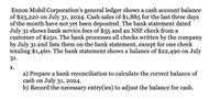 Exxon Mobil Corporation's general ledger shows a cash account balance
of $23,220 on July 31, 2024. Cash sales of $1,885 for the last three days
of the month have not yet been deposited. The bank statement dated
July 31 shows bank service fees of $55 and an NSF check from a
customer of $250. The bank processes all checks written by the company
by July 31 and lists them on the bank statement, except for one check
totaling $1,46o. The bank statement shows a balance of $22,490 on July
31.
1.
a) Prepare a bank reconciliation to calculate the correct balance of
cash on July 31, 2024.
b) Record the necessary entry(ies) to adjust the balance for cash.
