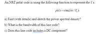 An NRZ polar code is using the following function to represent the 1's:
p(1) =s inc(xt/T,)
a) Find (with details) and sketch the power spectral density?
b) What is the bandwidth of this line code?
c) Does this line code includes a DC component?
