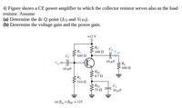 4) Figure shows a CE power amplifier in which the collector resistor serves also as the load
resistor. Assume
(a) Determine the dc Q-point (Icq and VCeQ).
(b) Determine the voltage gain and the power gain.
+12 V
Rc
100 N
C3
R
680 Ω
out
Vin
10μF
10 μF
100 N
REI
4.7 N
R2
'510 Ω
RE2
75 N
C2
10 μF
(a) Bac = Bpc = 125
%3D
