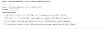 ### Statistical Analysis Problem

#### Instructions:
1. **Find the value of the test statistic.** (Round your answer to two decimal places.)
   - **Test statistic value:** [Input box]

2. **Find the p-value.** (Round your answer to three decimal places.)
   - **p-value:** [Input box]

3. **State your conclusion.**
   - [ ] **Reject \( H_0 \):** We conclude that the relationship between weight (pounds) and price ($) is significant.
   - [ ] **Reject \( H_0 \):** We cannot conclude that the relationship between weight (pounds) and price ($) is significant.
   - [ ] **Do not reject \( H_0 \):** We conclude that the relationship between weight (pounds) and price ($) is significant.
   - [ ] **Do not reject \( H_0 \):** We cannot conclude that the relationship between weight (pounds) and price ($) is significant.

#### Tips:
- Make sure to correctly calculate and round the test statistic to two decimal places.
- After finding the test statistic, use the appropriate statistical software or tables to determine the p-value, rounded to three decimal places.
- Based on the p-value and the chosen significance level (commonly \( \alpha = 0.05 \)), make your conclusion by selecting the appropriate option.

This problem helps you understand the process of hypothesis testing and the importance of correct rounding and interpretation of statistical results.