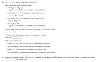 (b) Use a = 0.01 to test for a significant relationship.
State the null and alternative hypotheses.
Ho: bo = b₁ = b ₂ = 0
H₂: One or more of the parameters is not equal to zero.
O Ho: One or more of the parameters is not equal to zero.
Ha: bo=b₁ = b ₂ = 0
O Ho: One or more of the parameters is not equal to zero.
Ha: b₁ b₂ = 0
ⒸH₁: b₁ = b ₂ = 0
H₂: One or more of the parameters is not equal to zero.
Find the value of the test statistic. (Round your answer to two decimal places.)
Find the p-value. (Round your answer to three decimal places.)
p-value =
What is your conclusion?
O Reject Ho. We cannot conclude that the relationship is significant.
Do not reject Ho. We conclude that the relationship is significant.
O Reject Ho. We conclude that the relationship is significant.
O Do not reject Ho. We cannot conclude that the relationship is significant.
(c) Base on the model predict the traffic flow in vehicles per hour at a speed of 38 miles per hour. (Round your answer to two decimal places.)
vehicles per hour