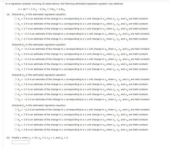 In a regression analysis involving 30 observations, the following estimated regression equation was obtained.
ý = 18.7 + 3.7x₁2.3x₂ + 7.6x3 + 2.9x4
(a) Interpret b, in this estimated regression equation.
O b₁ = 7.6 is an estimate of the change in y corresponding to a 1 unit change in x3 when X₁, X₂, and x4 are held constant.
O b₁ = 2.9 is an estimate of the change in y corresponding to a 1 unit change in x4 when X₁, X₂, and x3 are held constant.
O b₁ = 3.7 is an estimate of the change in y corresponding to a 1 unit change in X₁ when X2, X3, and x4 are held constant.
O b₁ = -2.3 is an estimate of the change in y corresponding to a 1 unit change in x₁ when X2, X3, and x4 are held constant.
O b₁ = 3.7 is an estimate of the change in y corresponding to a 1 unit change in x₂ when X₁, X3, and x4 are held constant.
Interpret b₂ in this estimated regression equation.
b₂ = -2.3 is an estimate of the change in y corresponding to a 1 unit change in x₂ when X₁, X3, and X4 are held constant.
O b₂ = 2.9 is an estimate of the change in y corresponding to a 1 unit change in X4 when X₁, X₂, and x3 are held constant.
O b₂ = -2.3 is an estimate of the change in y corresponding to a 1 unit change in x₁ when X₂, X3, and x4 are held constant.
O b₂ = 7.6 is an estimate of the change in y corresponding to a 1 unit change in X3 when X₁, X₂, and x4 are held constant.
O b₂ = 3.7 is an estimate of the change in y corresponding to a 1 unit change in X₁ when X2, X3, and x4 are held constant.
Interpret b3 in this estimated regression equation.
O b3 = -2.9 is an estimate of the change in y corresponding to a 1 unit change in x4 when X₁, X₂, and x3 are held constant.
O b3 = 7.6 is an estimate of the change in y corresponding to a 1 unit change in x₂ when X₁, X3, and x4 are held constant.
O b3 = 3.7 is an estimate of the change in y corresponding to a 1 unit change in X3 when X₁, X2, and x4 are held constant.
O b3 = 7.6 is an estimate of the change in y corresponding to a 1 unit change in X3 when X₁, X₂, and x4 are held constant.
O b3 = -2.3 is an estimate of the change in y corresponding to a 1 unit change in x₁ when X₂, X3, and x4 are held constant.
Interpret b in this estimated regression equation.
O b4 = -2.3 is an estimate of the change in y corresponding to a 1 unit change in x₂ when X₁, X3, and x4 are held constant.
O b4 = 7.6 is an estimate of the change in y corresponding to a 1 unit change in X₂ when X₁, X3, and x3 are held constant.
O b4 = 2.9 is an estimate of the change in y corresponding to a 1 unit change in X3 when X₁, X2₂, and x4 are held constant.
O b4 = 3.7 is an estimate of the change in y corresponding to a 1 unit change in x4 when X₁, X2, and X3 are held constant.
O b4 = 2.9 is an estimate of the change in y corresponding to a 1 unit change in X4 when X₁, X2, and x3 are held constant.
(b) Predict y when x₁ = 10, X₂ = 5, x3 = 1, and x4 = 2.