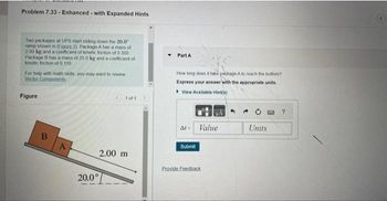 Problem 7.33- Enhanced with Expanded Hints
Two packages at UPS start sliding down the 20.0
ramp shown in (Eigure 1). Package A has a mass of
2.00 kg and a coefficient of kinetic friction of 0 300
Package 8 has a mass of 25.0 kg and a coefficient of
kinetic friction of 0.110.
For help with math skills, you may want to review
Vector Components
Figure
B
A
1 of 1
2.00 m
20.0°
Part A
How long does it take package A to reach the bottom?
Express your answer with the appropriate units.
View Available Hint(s)
At Value
Submit
#A
Provide Feedback
Units
?