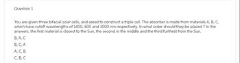 Question 1
You are given three bifacial solar cells, and asked to construct a triple cell. The absorber is made from materials A, B, C,
which have cutoff wavelengths of 1400, 600 and 1000 nm respectively. In what order should they be placed ? In the
answers, the first material is closest to the Sun, the second in the middle and the third furthest from the Sun.
B, A, C
B, C, A
A, C, B
C, B, C