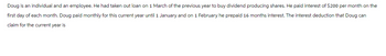 Doug is an individual and an employee. He had taken out loan on 1 March of the previous year to buy dividend producing shares. He paid interest of $200 per month on the
first day of each month. Doug paid monthly for this current year until 1 January and on 1 February he prepaid 16 months interest. The interest deduction that Doug can
claim for the current year is
