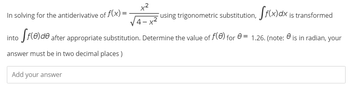 x²
In solving for the antiderivative of f(x)=
using trigonometric substitution, f(x) dx is transformed
4-
into ff(e)de after appropriate substitution. Determine the value of ƒ(0) for = 1.26. (note: is in radian, your
answer must be in two decimal places)
Add your answer