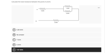 Calculate the total resistance between the points A and B.
A M
(A) 0.48 ohm
ODOO
No answer
(C) 7 ohm
D) 0 ohm
E 7.67 ohm
B
4 ohm
ww
3 ohm
ww
1 ohm
www
2 ohm