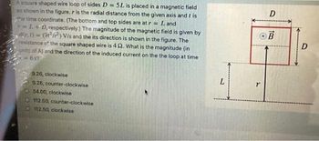 A square shaped wire loop of sides D= 5L is placed in a magnetic field
as shown in the figure. r is the radial distance from the given axis and tis
the time coordinate. (The bottom and top sides are at r= Land
r=L+D, respectively.) The magnitude of the magnetic field is given by
8r.1)=(9) V/s and the its direction is shown in the figure. The
resistance of the square shaped wire is 4 2. What is the magnitude (in
units of A) and the direction of the induced current on the the loop at time
68?
9.26, clockwise
9.26, counter-clockwise
O54.00, clockwise
112.50, counter-clockwise
112.50, clockwise
L
D
OB
r
D