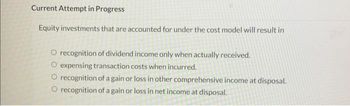 Current Attempt in Progress
Equity investments that are accounted for under the cost model will result in
O recognition of dividend income only when actually received.
expensing transaction costs when incurred.
O recognition of a gain or loss in other comprehensive income at disposal.
O recognition of a gain or loss in net income at disposal.