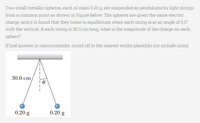 Two small metallic spheres, each of mass 0.20 g, are suspended as pendulums by light strings
from a common point as shown in Figure below. The spheres are given the same electric
charge, and it is found that they come to equilibrium when each string is at an angle of 5.0°
with the vertical. If each string is 30.0 cm long, what is the magnitude of the charge on each
sphere?
(Final answer in nanocoulombs. round off to the nearest tenths place)(do not include units)
30.0 cm,
0.20 g
0.20 g
