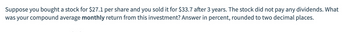 Suppose you bought a stock for $27.1 per share and you sold it for $33.7 after 3 years. The stock did not pay any dividends. What
was your compound average monthly return from this investment? Answer in percent, rounded to two decimal places.