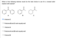 Which of the following ketones would be the best choice to use for a crossed aldol
reaction with butanal?
A
B
O a. Ketone C
O b. Ketones B and C work equally well
C. Ketone A
d. Ketones A and B work equally well
е. Ketone B
