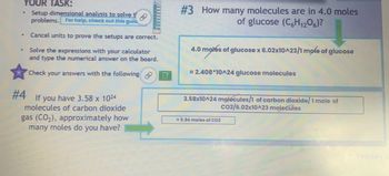 YOUR TASK:
Setup dimensional analysis to solve t
problems. For help, check out this gula
Cancel units to prove the setups are correct.
Solve the expressions with your calculator
and type the numerical answer on the board.
☆
Check your answers with the following
#4 If you have 3.58 x 10²4
molecules of carbon dioxide
gas (CO₂), approximately how
many moles do you have?
CD
#3 How many molecules are in 4.0 moles
of glucose (C6H₁206)?
4.0 molés of glucose x 6.02x10^23/1 mole of glucose
= 2.408*10^24 glucose molecules
3.58x10^24 molecules/1 of carbon dioxide/1 mole of
co2/6.02x10^23 molecules
5.94 moles of CO2
February 2