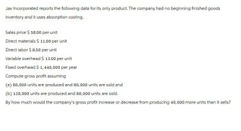 Jax Incorporated reports the following data for its only product. The company had no beginning finished goods
inventory and it uses absorption costing.
Sales price $ 58.00 per unit
Direct materials $ 11.00 per unit
Direct labor $8.50 per unit
Variable overhead $ 13.00 per unit
Fixed overhead $ 1,440,000 per year
Compute gross profit assuming
(a) 80,000 units are produced and 80,000 units are sold and
(b) 120,000 units are produced and 80,000 units are sold.
By how much would the company's gross profit increase or decrease from producing 40,000 more units than it sells?