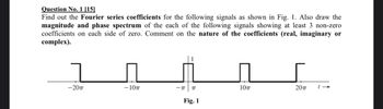 Question No. 1 [15]
Find out the Fourier series coefficients for the following signals as shown in Fig. 1. Also draw the
magnitude and phase spectrum of the each of the following signals showing at least 3 non-zero
coefficients on each side of zero. Comment on the nature of the coefficients (real, imaginary or
complex).
-20π
-10π
-I
10πT
20πT
→
Fig. 1