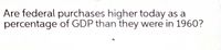 Are federal purchases higher today as a
percentage of GDP than they were in 1960?

