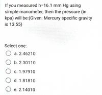 If you measured h=16.1 mm Hg using
simple manometer, then the pressure (in
kpa) will be:(Given: Mercury specific gravity
is 13.55)
Select one:
O a. 2.46210
O b. 2.30110
O c. 1.97910
O d. 1.81810
O e. 2.14010
