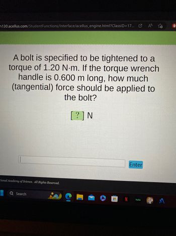 n130.acellus.com/Student Functions/Interface/acellus_engine.html?ClassID=17...
A bolt is specified to be tightened to a
torque of 1.20 N-m. If the torque wrench
handle is 0.600 m long, how much
(tangential) force should be applied to
the bolt?
[?] N
tional Academy of Science. All Rights Reserved.
Search
HI
Enter
hulu
16.0