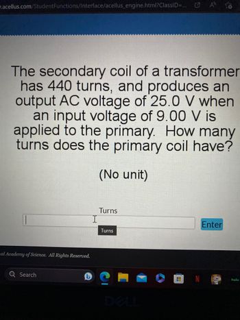 D.acellus.com/Student Functions/Interface/acellus_engine.html?ClassID=... A
The secondary coil of a transformer
has 440 turns, and produces an
output AC voltage of 25.0 V when
an input voltage of 9.00 V is
applied to the primary. How many
turns does the primary coil have?
(No unit)
mal Academy of Science. All Rights Reserved.
Search
Turns
Turns
H
Enter
hulu