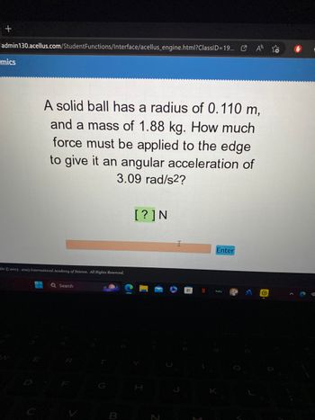 +
admin 130.acellus.com/StudentFunctions/Interface/acellus_engine.html?ClassID=19...
mics
A solid ball has a radius of 0.110 m,
and a mass of 1.88 kg. How much
force must be applied to the edge
to give it an angular acceleration of
3.09 rad/s2?
ght © 2003-2023 International Academy of Science. All Rights Reserved.
▬▬ Q Search
B
[?] N
Enter
✔