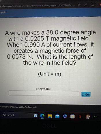 acellus.com/Student Functions/Interface/acellus_engine.html?ClassID=...
rent
A wire makes a 38.0 degree angle
with a 0.0255 T magnetic field.
When 0.990 A of current flows, it
creates a magnetic force of
0.0573 N. What is the length of
the wire in the field?
(Unit = m)
al Academy of Science. All Rights Reserved.
Search
Length (m)
4
Enter
hulu