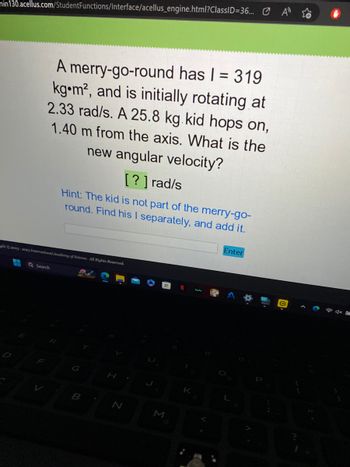 min130.acellus.com/StudentFunctions/Interface/acellus_engine.html?ClassID=36...
A merry-go-round has | = 319
kg m², and is initially rotating at
2.33 rad/s. A 25.8 kg kid hops on,
1.40 m from the axis. What is the
new angular velocity?
[?] rad/s
Hint: The kid is not part of the merry-go-
round. Find his I separately, and add it.
ght 2003-2003 International Academy of Science. All Rights Reserved.
Q Search
G
B
H
N
K
Enter
L