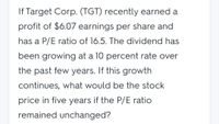 If Target Corp. (TGT) recently earned a
profit of $6.07 earnings per share and
has a P/E ratio of 16.5. The dividend has
been growing at a 10 percent rate over
the past few years. If this growth
continues, what would be the stock
price in five years if the P/E ratio
remained unchanged?
