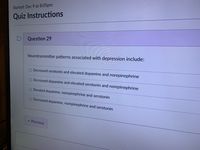 Started: Dec 9 at 8:05pm
Quiz Instructions
Question 29
Neurotransmitter patterns associated with depression include:
O Decreased serotonin and elevated dopamine and norepinephrine
O Decreased dopamine and elevated serotonin and norepinephrine
O Elevated dopamine, norepinephrine and serotonin
O Decreased dopamine, norepinephrine and serotonin
Previous
