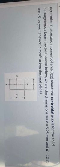 Determine the second moment of area (Ixx) about the centroidal x-axis for the solid
homogeneous beam section shown below, where the dimensions are b = 5.25 mm and d= 12.75
mm. Give your answer in mm4 to two decimal places.
%3D
