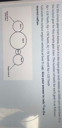 For the simple gear train below, Gear A is the input gear and rotates at 2500 rpm and Gear D is
the output gear for this simple gear train. The number of teeth for each gear is as follows:
NA = 116 Teeth, NB = 178 Teeth, NC = 70 Teeth and ND = 120 Teeth
%3D
%3!
Calculate the output angular velocity at Gear D (WD). Give your answer in rads-1 to the
nearest radian.
Gear D
Gear A
Gear D
Gear
Input Gear A
(2500 rpm)
Output Gear D
