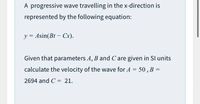 A progressive wave travelling in the x-direction is
represented by the following equation:
y = Asin(Bt - Cx).
Given that parameters A, B and Care given in Sl units
calculate the velocity of the wave for A = 50, B =
2694 and C = 21.
