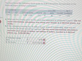 ded
You have found the following stock quote for RJW Enterprises, Incorporated, in the
financial pages of today's newspaper.
52-WEEK
HI
LO
104.17 63.33
STOCK (DIV)
RJW 2.00
a. Yesterday's closing
price
b. Net income
YLD % PE
2.4
17
a. What was the closing price for this stock that appeared in yesterday's paper? (Do not
round intermediate calculations and round your answer to 2 decimal places, e.g.,
32.16.)
SA
VOLUME
100s
10
b. If the company currently has 19 million shares of stock outstanding, what was net
income for the most recent four quarters? (Do not round intermediate calculations
and enter your answer in dollars, not millions of dollars, rounded to 2 decimal
places, e.g., 1,234,567.89.)
NET
CLOSE CHANGE
-.65
??
64.86 x
83,577,000.00 X