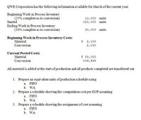 QWE Corporation has the following information available for March of the current year.
Beginning Work in Process Inventory
(25% complete as to conversion)
10,000 units
Started
Ending Work in Process Inventory
(30% complete as to conversion)
120,000 units
30,000 units
Beginning Work in Process Inventory Costs:
Material
2,100
Conversion
2,030
Current Period Costs:
Material
$ 33,000
Conversion
109, 695
All material is added at the start of production and all products completed are transferred out.
1. Prepare an equivalent units of production schedule using
a. FIFO
b. WA
2. Prepare a schedule showing the computation cost per EUP assuming
a. FIFO
b. WA
3. Prepare a schedule showing the assignment of cost assuming
a. FIFO
b. WA
