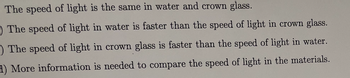 The speed of light is the same in water and crown glass.
The speed of light in water is faster than the speed of light in crown glass.
-) The speed of light in crown glass is faster than the speed of light in water.
H) More information is needed to compare the speed of light in the materials.