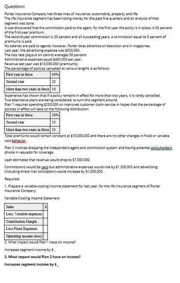 Question:
Porter Insurance Company has three lines of insurance: automobile, property and life.
The life insurance segment has been losing money for the past five quarters and an analysis of that
segment was done.
It was discovered that the commission paid to the agent, for the first year the policy is in place, is 55 percent
of the first-year premium.
The second-year commission is 20 percent and all succeeding years, a commission equal to 5 percent of
premiums is paid.
No salaries are paid to agents; however, Porter does advertise on television and in magazines.
Last year, the advertising expense was $500,000.
The loss rate (payout on claims) averages 50 percent.
Administrative expenses equal $450,000 per year.
Revenue last year was $10,000,000 (premiums).
The percentage of policies cancelled at various lengths is as follows:
First year in force
Second year
65%
25
More than two years in force 10
Experience has shown that if a policy remains in effect for more than two years, it is rarely cancelled.
Two alternative plans are being considered, to turn this segment around.
Plan 1 requires spending $250,000 on improved customer claim service in hopes that the percentage of
policies in effect will take on the following distribution:
First year in force
Second year
50%
15
More than two years in force 35
Total premiums would remain constant at $10,000,000 and there are no other changes in fixed or variable
cost behavior
Plan 2 involves dropping the independent agent and commission system and having potential policyholders
phone in requests for coverage.
Leah estimates that revenue would drop to $7,000,000.
Commissions would be zero but administrative expenses would rise by $1,200,000 and advertising
(including direct mail solicitation) would increase by $1,000,000.
Required:
1. Prepare a variable-costing income statement for last year, for the life insurance segment of Porter
Insurance Company.
Variable-Costing Income Statement
Sales
Less: Variable expenses
Contribution Margin
Less Fixed Expenses
Operating income (loss)
$
2. What impact would Plan 1 have on income?
Increases segment income by $.
3. What impact would Plan 2 have on income?
Increases segment income by $_