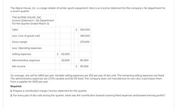 The Alpine House, Inc. is a large retailer of winter sports equipment. Here is an income statement for the company's Ski department for
a recent quarter:
THE ALPINE HOUSE, INC.
Income Statement-Ski Department
For the Quarter Ended March 31
Sales
Less: Cost of goods sold
Gross margin
Less: Operating expenses:
Selling expenses
Administrative expenses
Net income
$ 60,000
20,000
$ 560,000
390,000
170,000
80,000
$ 90,000
On average, skis sell for $800 per pair. Variable selling expenses are $50 per pair of skis sold. remaining selling expenses are fixed.
The administrative expenses are 17.5% variable and 82.5% fixed. The company does not manufacture its own skis; it purchases them
from a supplier for $450 per pair.
Required:
1. Prepare a contribution margin income statement for the quarter.
2. For every pair of skis sold during the quarter, what was the contribution toward covering fixed expenses and toward earning profits?