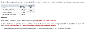 Engberg Company installs lawn sod in home yards. The company's most recent monthly contribution format income statement follows:
Sales
Variable expenses
Contribution margin
Fixed expenses
Net operating income
Amount
$ 134,000
53,600
80,400
18,000
$62,400
Percent of
Sales
100%
40%
60%
Required:
1. What is the company's degree of operating leverage? (Round to two decimal places.)
2. Using the degree of operating leverage, estimate the percentage increase in net operating income if there is a 20% increase in unit
sales. (Enter the percentage as a whole number with two decimal places, i.e., 40.25.)
3. Construct a new contribution format income statement for the company assuming a 20% increase in unit sales.